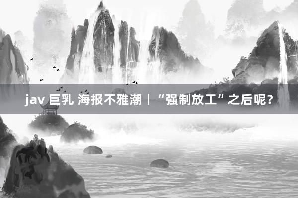 jav 巨乳 海报不雅潮丨“强制放工”之后呢？