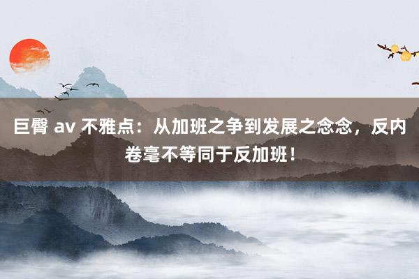 巨臀 av 不雅点：从加班之争到发展之念念，反内卷毫不等同于反加班！