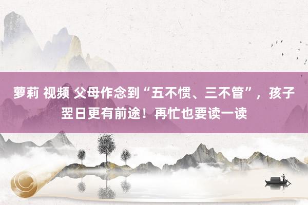萝莉 视频 父母作念到“五不惯、三不管”，孩子翌日更有前途！再忙也要读一读