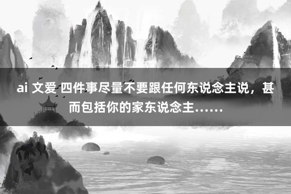 ai 文爱 四件事尽量不要跟任何东说念主说，甚而包括你的家东说念主……