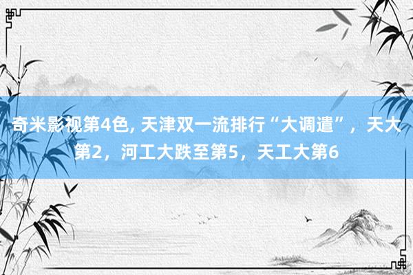 奇米影视第4色， 天津双一流排行“大调遣”，天大第2，河工大跌至第5，天工大第6