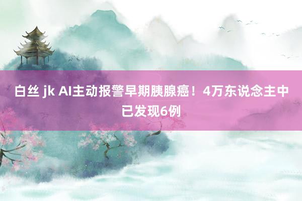 白丝 jk AI主动报警早期胰腺癌！4万东说念主中已发现6例