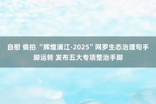 自慰 偷拍 “辉煌浦江·2025”网罗生态治理旬手脚运转 发布五大专项整治手脚