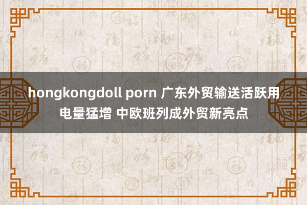 hongkongdoll porn 广东外贸输送活跃用电量猛增 中欧班列成外贸新亮点