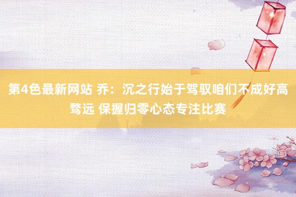 第4色最新网站 乔：沉之行始于驾驭咱们不成好高骛远 保握归零心态专注比赛