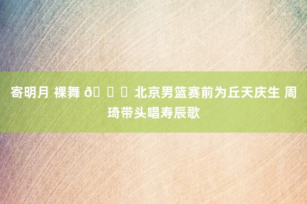 寄明月 裸舞 🎂北京男篮赛前为丘天庆生 周琦带头唱寿辰歌