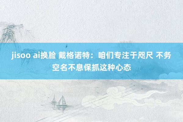 jisoo ai换脸 戴格诺特：咱们专注于咫尺 不务空名不息保抓这种心态