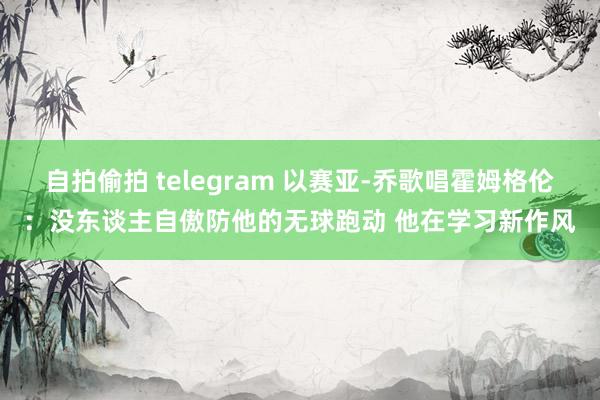 自拍偷拍 telegram 以赛亚-乔歌唱霍姆格伦：没东谈主自傲防他的无球跑动 他在学习新作风