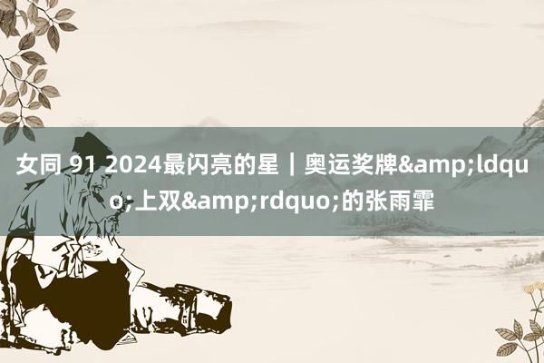 女同 91 2024最闪亮的星｜奥运奖牌&ldquo;上双&rdquo;的张雨霏