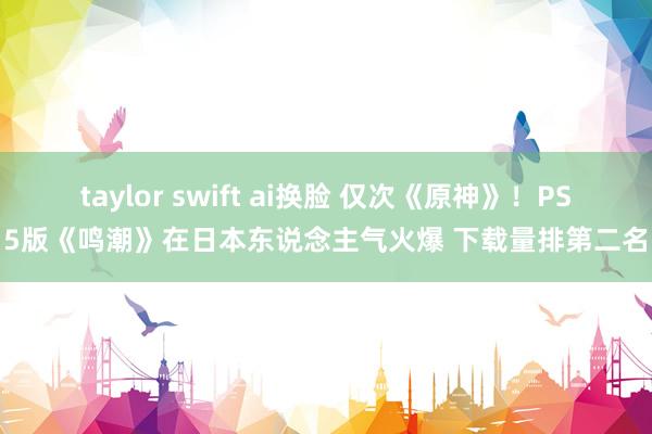 taylor swift ai换脸 仅次《原神》！PS5版《鸣潮》在日本东说念主气火爆 下载量排第二名
