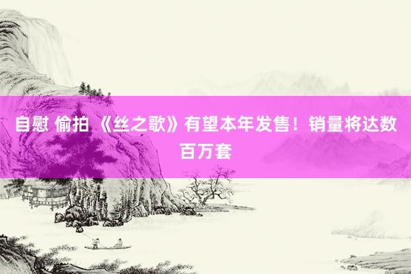 自慰 偷拍 《丝之歌》有望本年发售！销量将达数百万套