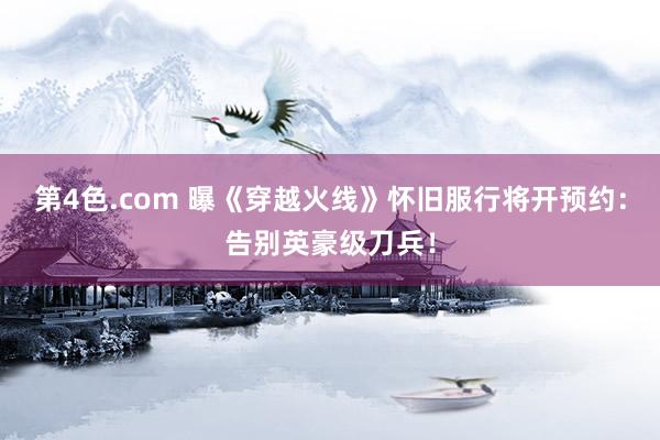 第4色.com 曝《穿越火线》怀旧服行将开预约：告别英豪级刀兵！