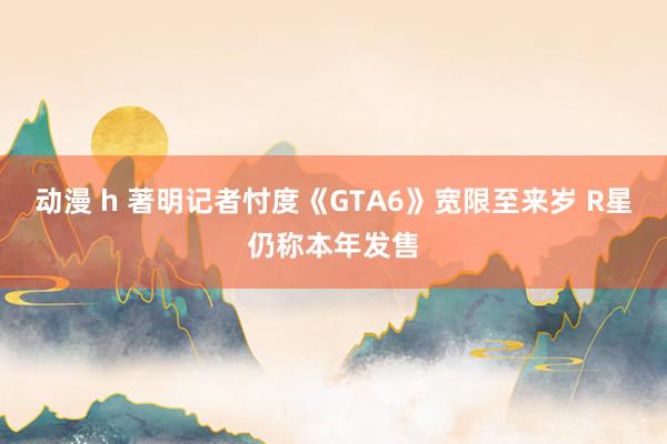 动漫 h 著明记者忖度《GTA6》宽限至来岁 R星仍称本年发售
