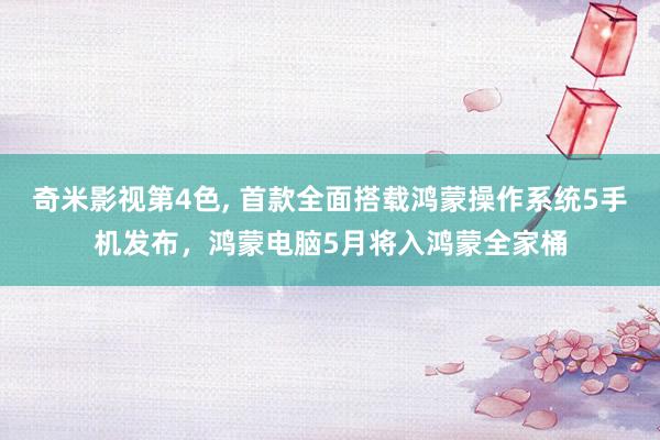 奇米影视第4色， 首款全面搭载鸿蒙操作系统5手机发布，鸿蒙电脑5月将入鸿蒙全家桶