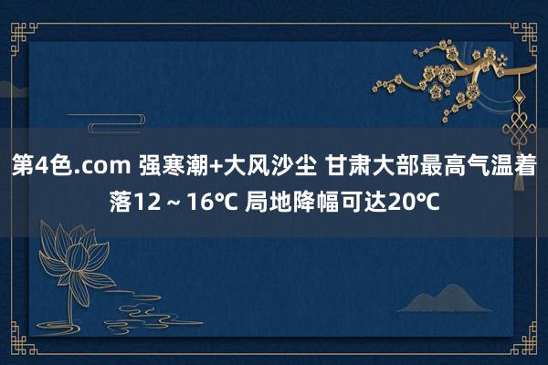 第4色.com 强寒潮+大风沙尘 甘肃大部最高气温着落12～16℃ 局地降幅可达20℃