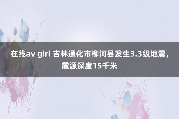 在线av girl 吉林通化市柳河县发生3.3级地震，震源深度15千米
