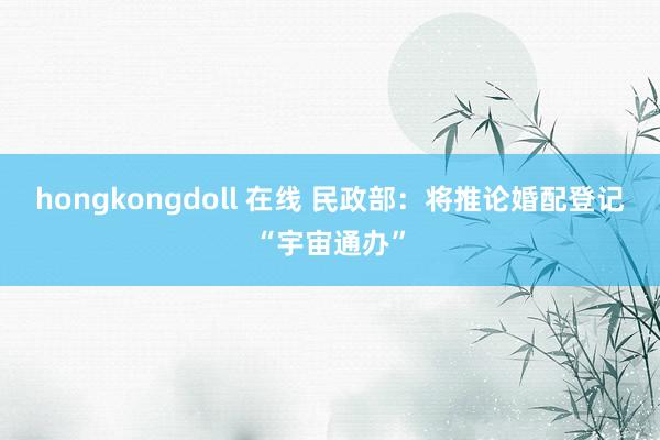 hongkongdoll 在线 民政部：将推论婚配登记“宇宙通办”