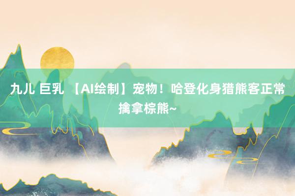 九儿 巨乳 【AI绘制】宠物！哈登化身猎熊客正常擒拿棕熊~
