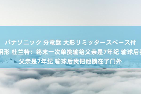 パナソニック 分電盤 大形リミッタースペース付 露出・半埋込両用形 杜兰特：终末一次单挑输给父亲是7年纪 输球后我把他锁在了门外