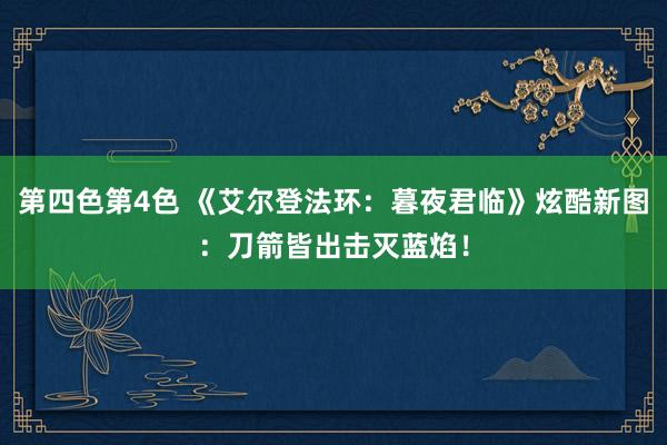 第四色第4色 《艾尔登法环：暮夜君临》炫酷新图：刀箭皆出击灭蓝焰！