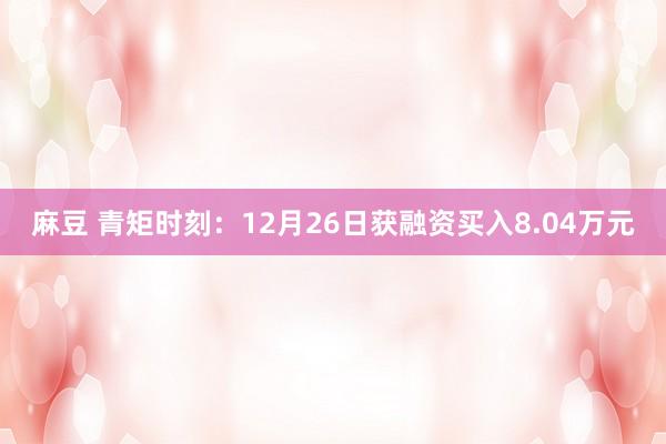 麻豆 青矩时刻：12月26日获融资买入8.04万元