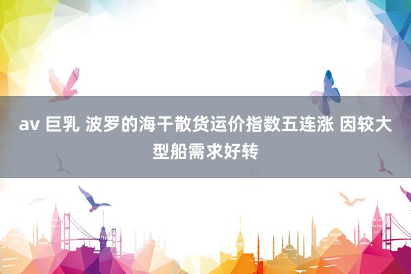 av 巨乳 波罗的海干散货运价指数五连涨 因较大型船需求好转