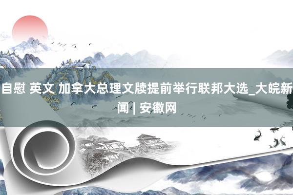 自慰 英文 加拿大总理文牍提前举行联邦大选_大皖新闻 | 安徽网