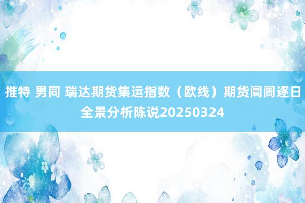 推特 男同 瑞达期货集运指数（欧线）期货阛阓逐日全景分析陈说20250324