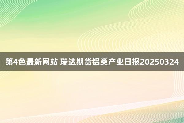 第4色最新网站 瑞达期货铝类产业日报20250324