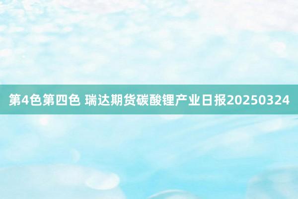 第4色第四色 瑞达期货碳酸锂产业日报20250324