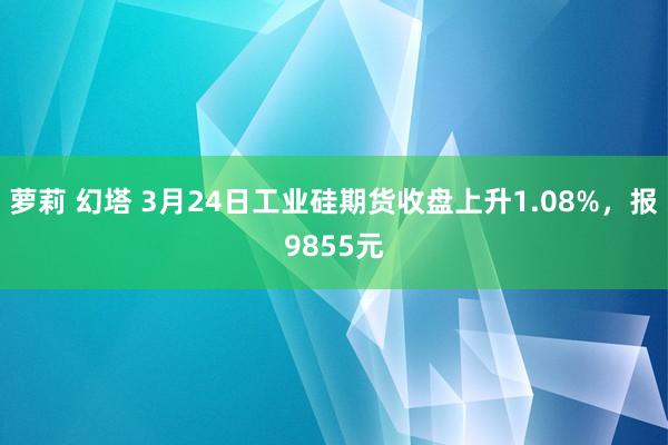 萝莉 幻塔 3月24日工业硅期货收盘上升1.08%，报9855元
