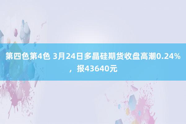 第四色第4色 3月24日多晶硅期货收盘高潮0.24%，报43640元