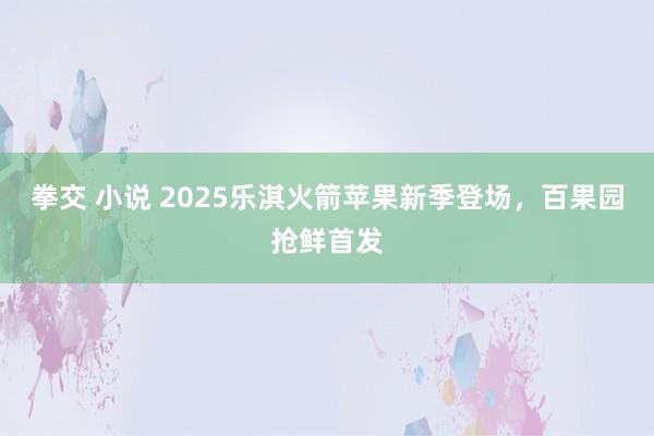 拳交 小说 2025乐淇火箭苹果新季登场，百果园抢鲜首发
