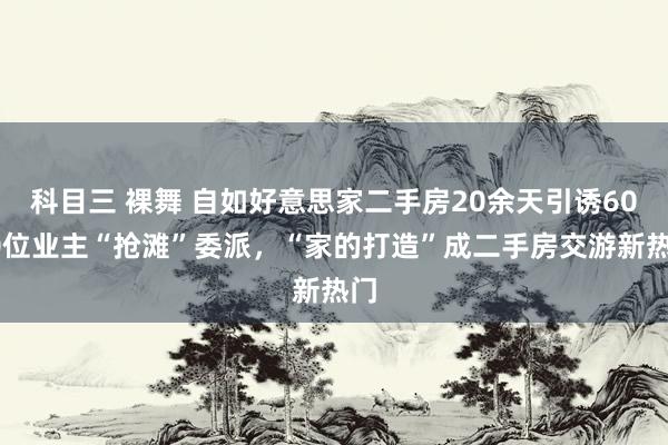 科目三 裸舞 自如好意思家二手房20余天引诱6000位业主“抢滩”委派，“家的打造”成二手房交游新热门
