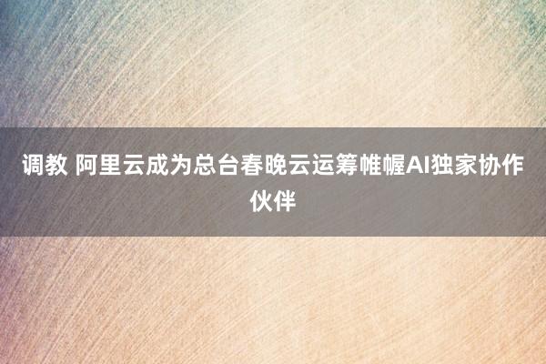 调教 阿里云成为总台春晚云运筹帷幄AI独家协作伙伴