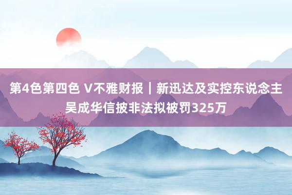 第4色第四色 V不雅财报｜新迅达及实控东说念主吴成华信披非法拟被罚325万