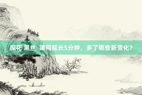 探花 黑丝  课间延长5分钟，多了哪些新变化？