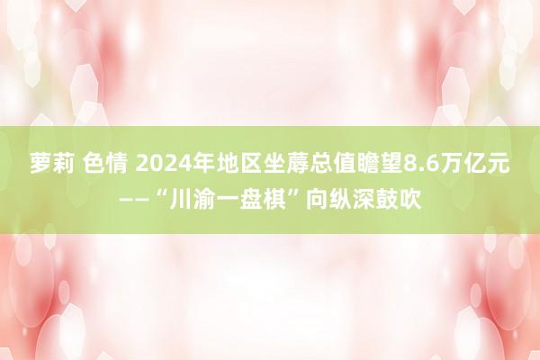 萝莉 色情 2024年地区坐蓐总值瞻望8.6万亿元——“川渝一盘棋”向纵深鼓吹