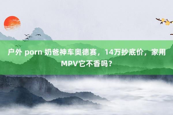 户外 porn 奶爸神车奥德赛，14万抄底价，家用MPV它不香吗？