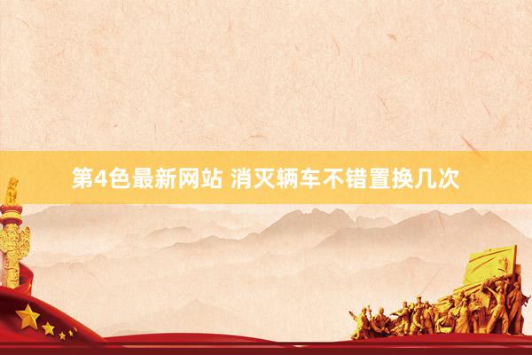 第4色最新网站 消灭辆车不错置换几次