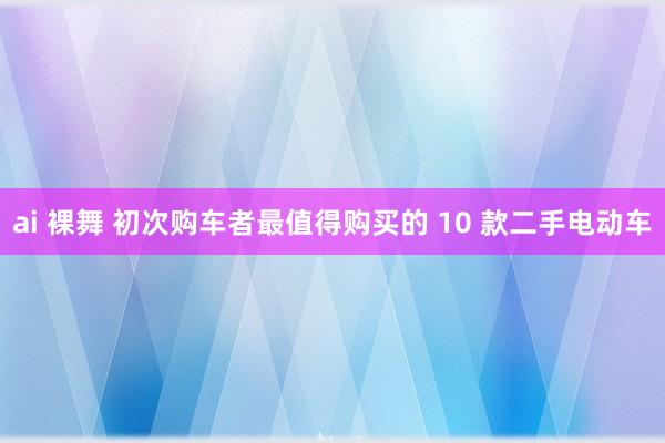 ai 裸舞 初次购车者最值得购买的 10 款二手电动车