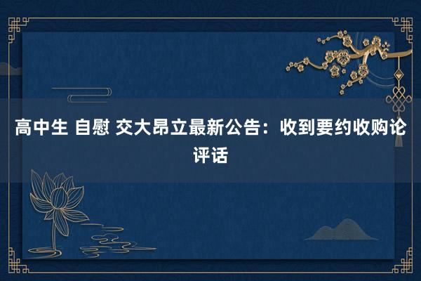 高中生 自慰 交大昂立最新公告：收到要约收购论评话