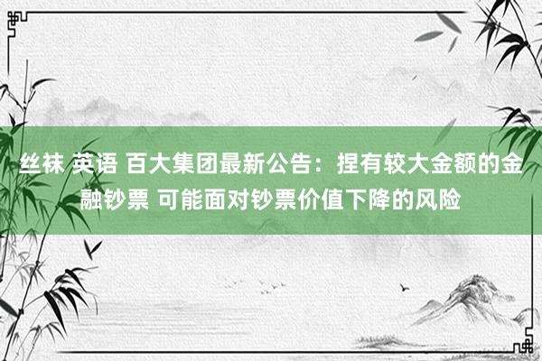 丝袜 英语 百大集团最新公告：捏有较大金额的金融钞票 可能面对钞票价值下降的风险