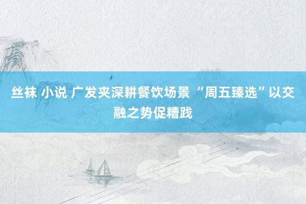 丝袜 小说 广发夹深耕餐饮场景 “周五臻选”以交融之势促糟践