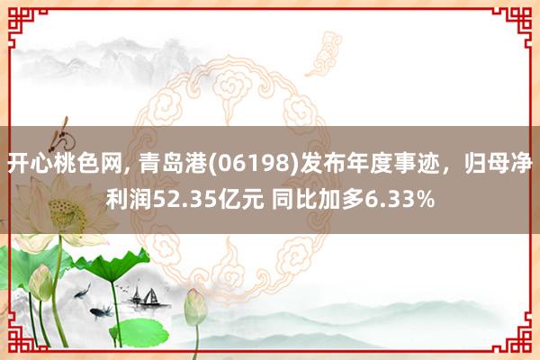 开心桃色网， 青岛港(06198)发布年度事迹，归母净利润52.35亿元 同比加多6.33%