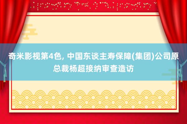 奇米影视第4色， 中国东谈主寿保障(集团)公司原总裁杨超接纳审查造访