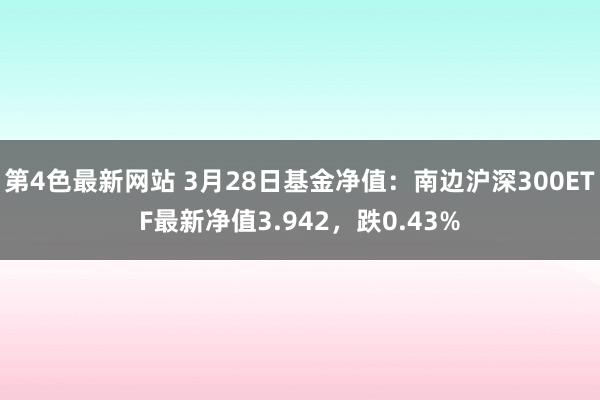 第4色最新网站 3月28日基金净值：南边沪深300ETF最新净值3.942，跌0.43%