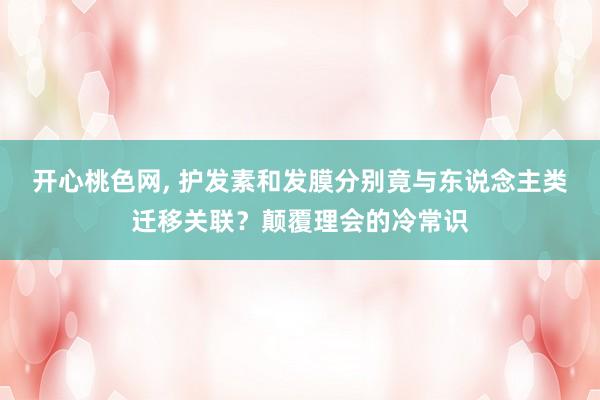开心桃色网， 护发素和发膜分别竟与东说念主类迁移关联？颠覆理会的冷常识