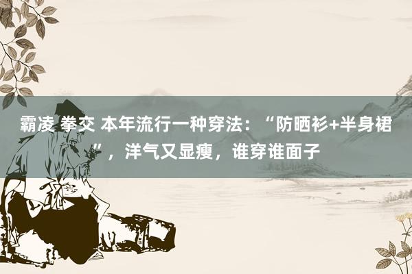 霸凌 拳交 本年流行一种穿法：“防晒衫+半身裙”，洋气又显瘦，谁穿谁面子