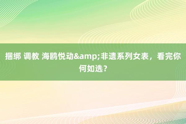 捆绑 调教 海鸥悦动&非遗系列女表，看完你何如选？